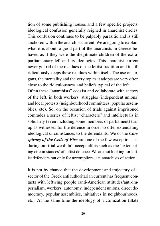 tion of some publishing houses and a few specific projects, confusion generally reigned in anarchist circles. on continues to be palpably para anchored within the anarchist current. We are going to explain about: a good part of the anarchists haved as if they were the illegitimate children of the extra- parliamentary left and its ideologies. This anarchist current never got rid of the residues of the leftist traditi ridiculously keeps these residues within itself. The use of slo- ‘gans, the mentality and the very topics it adopts are very often and beliefs typical of the left. oexist and collaborate with sectors ic and is still in Greece be- n and it still of the left, in both workers® struggles (independent unions) and local protests (neighbourhood commitiees, popular assem- blies, etc). So. on the occas comrades a series of leftist idarity (even including some members of parliament) turn up as witnesses for the defence in order to offer extenuating ideological circumstances o the defendants. We of the Con- spiracy of the Cells of Fire are one of the few exceptions, as during our trial we didn’t accept ali ing circumstances’ of leftist defence. We are not looking for lefi- ist defenders but only for accomplices, ich as the ‘extenuat- anarchists of action. Itis not by chance that the development and trajectory of a sector of the Greek antiauthoritarian current has frequent con- tacts with lefiwing people (anti-American attitudes/anti-im- perialism, workers autonomy, independent nions, direct de- mocracy, popular ass )